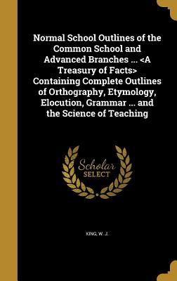 Normal School Outlines of the Common School and Advanced Branches ... Containing Complete Outlines of Orthography, Etymology, Elocution, Grammar ... and the Science of Teaching - King, W J (Creator)