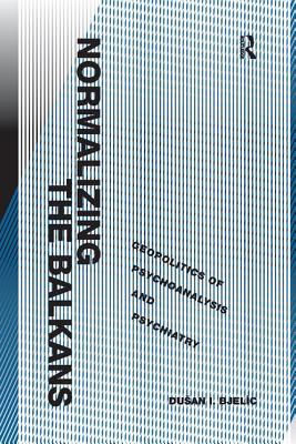 Normalizing the Balkans: Geopolitics of Psychoanalysis and Psychiatry - Bjelic, Dusan I