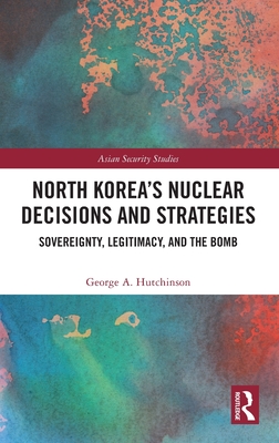 North Korea's Nuclear Decisions and Strategies: Sovereignty, Legitimacy, and the Bomb - Hutchinson, George A