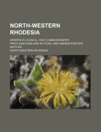 North-Western Rhodesia: Orders in Council, High Commissioner's Proclamations and Notices, and Administrator's Notices