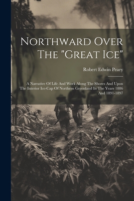 Northward Over The "great Ice": A Narrative Of Life And Work Along The Shores And Upon The Interior Ice-cap Of Northern Greenland In The Years 1886 And 1891-1897 - Peary, Robert Edwin