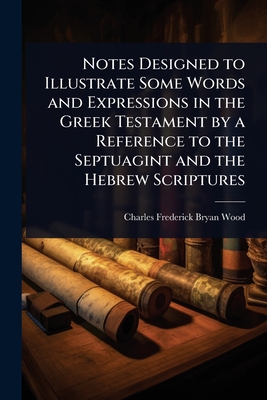 Notes Designed to Illustrate Some Words and Expressions in the Greek Testament by a Reference to the Septuagint and the Hebrew Scriptures - Wood, Charles Frederick Bryan