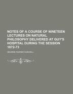 Notes of a Course of Nineteen Lectures on Natural Philosophy Delivered at Guy's Hospital During the Session 1872-73