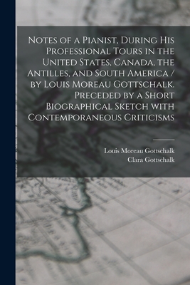 Notes of a Pianist, During His Professional Tours in the United States, Canada, the Antilles, and South America / by Louis Moreau Gottschalk. Preceded by a Short Biographical Sketch With Contemporaneous Criticisms [microform] - Gottschalk, Louis Moreau 1829-1869, and Gottschalk, Clara