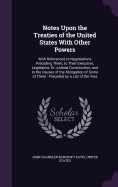 Notes Upon the Treaties of the United States With Other Powers: With References to Negotiations Preceding Them, to Their Executive, Legislative, Or Judicial Construction, and to the Causes of the Abrogation of Some of Them: Preceded by a List of the Trea