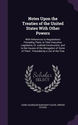 Notes Upon the Treaties of the United States With Other Powers: With References to Negotiations Preceding Them, to Their Executive, Legislative, Or Judicial Construction, and to the Causes of the Abrogation of Some of Them: Preceded by a List of the Trea - Davis, John Chandler Bancroft, and United States (Creator)