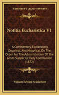 Notitia Eucharistica V1: A Commentary, Explanatory, Doctrinal, and Historical, on the Order for the Administration of the Lord's Supper or Holy Communion (1872)