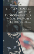 Nouveau Manuel Complet de Photographie Sur Metal, Sur Papier Et Sur Verre ......