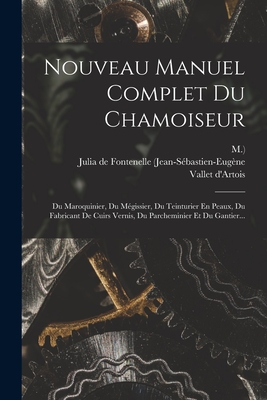 Nouveau Manuel Complet Du Chamoiseur: Du Maroquinier, Du M?gissier, Du Teinturier En Peaux, Du Fabricant de Cuirs Vernis, Du Parcheminier Et Du Gantier... - Julia de Fontenelle (Jean-S?bastien-Eug (Creator), and M ), and D'Artois, Vallet