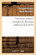 Nouveau Manuel Complet Du Fleuriste Artificiel Ou l'Art d'Imiter Toute Esp?ce de Fleurs...: ; Suivi de l'Art Du Plumassier (Nouvelle ?dition, Augment?e Et Orn?e de Planches) - Bayle-Mouillard, ?lisabeth-F?licie