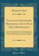 Nouvelle Grammaire Franaise, Sur Un Plan Trs-Mthodique: Avec de Nombreux Exercices d'Ortrographie, de Syntaxe Et de Ponctuation, Tirs de Nos Meilleurs Auteurs, Et Distribus Dans l'Ordre Des Rgles (Classic Reprint)