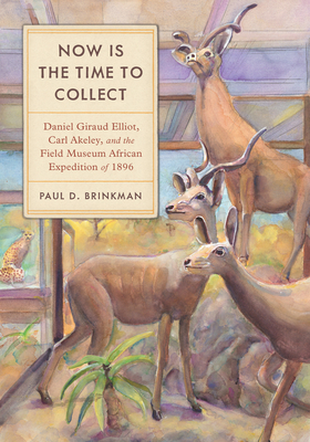 Now Is the Time to Collect: Daniel Giraud Elliot, Carl Akeley, and the Field Museum African Expedition of 1896 - Brinkman, Paul D, Prof.