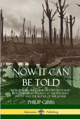 Now It Can Be Told: World War One's True History, Revealed by a Journalist Present at the Western Front and the Battle of the Somme - Gibbs, Philip