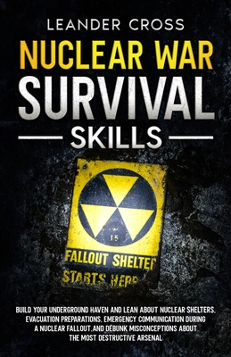 Nuclear War Survival Skills: Build Your Underground Haven and Lean About Nuclear Shelters, Evacuation Preparations, Emergency Communication During a Nuclear Fallout, and Debunk Misconceptions about the Most Destructive Arsenal - Cross, Leander