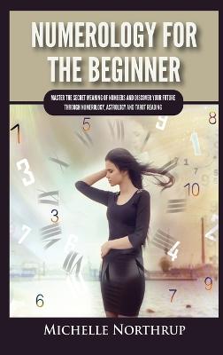 Numerology For The Beginner: Master the Secret Meaning of Numbers and Discover Your Future through Numerology, Astrology and Tarot Reading - Northrup, Michelle