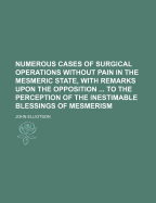 Numerous Cases of Surgical Operations Without Pain in the Mesmeric State, with Remarks Upon the Opposition ... to the Perception of the Inestimable Blessings of Mesmerism