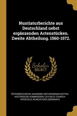 Nuntiaturberichte Aus Deutschland Nebst Erganzenden Actenstucken. Zweite Abtheilung. 1560-1572. - ?sterreichische Akademie Der Wissenscha (Creator), and Catholic Church Apostolic Nunciature (G (Creator)