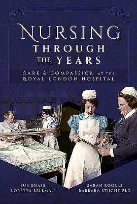 Nursing Through the Years: Care and Compassion at the Royal London Hospital - Bellman, Loretta B, and Boase, Sue, and Rogers, Sarah