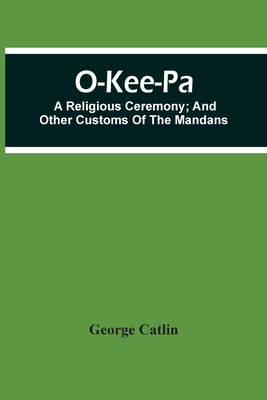 O-Kee-Pa; A Religious Ceremony; And Other Customs Of The Mandans - Catlin, George