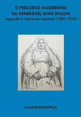 O Percurso Madeirense Da Veneravel Irma Wilson Segundo a Imprensa Regional: (1881 - 1916) - Mendonca, Duarte Miguel Barcelos, and Pinto, Irma Dulce (Preface by)