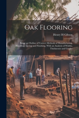 Oak Flooring; Being an Outline of Correct Methods of Manufacturing, Handling, Laying and Finishing, With an Analysis of Widths, Thicknesses and Grades - Gibson, Henry H