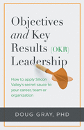 Objectives + Key Results (OKR) Leadership;: How to apply Silicon Valley's secret sauce to your career, team or organization