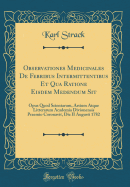 Observationes Medicinales de Febribus Intermittentibus Et Qua Ratione Eisdem Medendum Sit: Opus Quod Scientarum, Artium Atque Litterarum Academia Divionensis Praemio Coronavit, Die II Augusti 1782 (Classic Reprint)