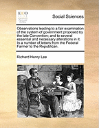 Observations Leading to a Fair Examination of the System of Government Proposed by the Late Convention; And to Several Essential and Necessary Alterations in It. in a Number of Letters from the Federal Farmer to the Republican.