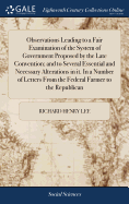 Observations Leading to a Fair Examination of the System of Government Proposed by the Late Convention; and to Several Essential and Necessary Alterations in it. In a Number of Letters From the Federal Farmer to the Republican