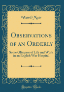 Observations of an Orderly: Some Glimpses of Life and Work in an English War Hospital (Classic Reprint)