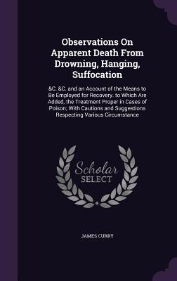 Observations On Apparent Death From Drowning, Hanging, Suffocation: &C. &C. and an Account of the Means to Be Employed for Recovery. to Which Are Added, the Treatment Proper in Cases of Poison; With Cautions and Suggestions Respecting Various Circumstance - Curry, James