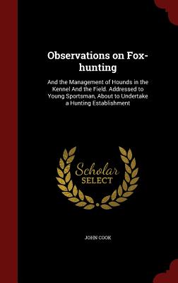 Observations on Fox-hunting: And the Management of Hounds in the Kennel And the Field. Addressed to Young Sportsman, About to Undertake a Hunting Establishment - Cook, John