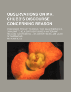 Observations on Mr. Chubb's Discourse Concerning Reason: Wherein His Attempt to Prove, That Reason Either Is, or Ought to Be, a Sufficient Guide in Matters of Religion, Is Consider'd; ... by Anthony Bliss, A.M. Vicar of Portsmouth