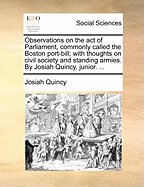 Observations on the Act of Parliament, Commonly Called the Boston Port-Bill; With Thoughts on Civil Society and Standing Armies. by Josiah Quincy, Junior. ...