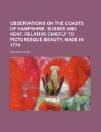 Observations on the Coasts of Hampshire, Sussex, and Kent, Relative Chiefly to Picturesque Beauty: Made in the Summer of the Year 1774