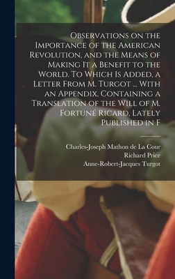 Observations on the Importance of the American Revolution, and the Means of Making it a Benefit to the World. To Which is Added, a Letter From M. Turgot ... With an Appendix, Containing a Translation of the Will of M. Fortun Ricard, Lately Published in F - Price, Richard, and Turgot, Anne-Robert-Jacques, and Mathon De La Cour, Charles-Joseph