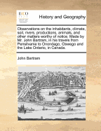 Observations on the Inhabitants, Climate, Soil, Rivers, Productions, Animals, and Other Matters Worthy of Notice. Made by Mr. John Bartram, in His Travels from Pensilvania to Onondago, Oswego and the Lake Ontario, in Canada. - Bartram, John