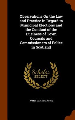 Observations On the Law and Practice in Regard to Municipal Elections and the Conduct of the Business of Town Councils and Commissioners of Police in Scotland - Marwick, James David, Sir