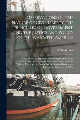 Observations on the Nature of Civil Liberty, the Principles of Government, and the Justice and Policy of the War With America [microform]: to Which is Added an Appendix, Containing the State of the National Debt, an Estimate of the Money Drawn From... - Price, Richard 1723-1791