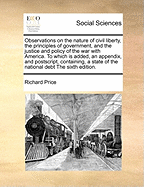 Observations on the Nature of Civil Liberty, the Principles of Government, and the Justice and Policy of the War with America. to Which Is Added, an Appendix, and Postscript, Containing, a State of the National Debt the Sixth Edition.