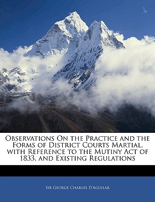 Observations on the Practice and the Forms of District Courts Martial, with Reference to the Mutiny Act of 1833, and Existing Regulations - D'Aguilar, George Charles, Sir