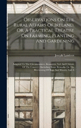 Observations On The Rural Affairs Of Ireland, Or, A Practical Treatise On Farming, Planting And Gardening: Adapted To The Circumstances, Resources, Soil And Climate Of The Country: Including Some Remarks On The Reclaiming Of Bogs And Wastes, And A