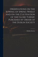 Observations on the Sowing of Spring Wheat and on the Cultivation of the Globe Turnip, Published by Order of the Dublin Society