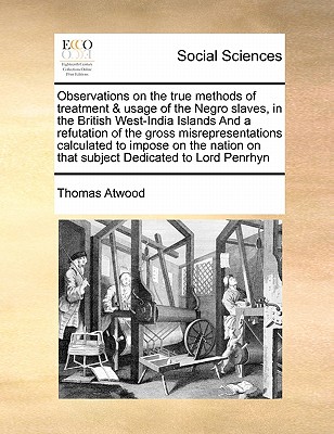 Observations on the True Methods of Treatment & Usage of the Negro Slaves, in the British West-India Islands and a Refutation of the Gross Misrepresentations Calculated to Impose on the Nation on That Subject Dedicated to Lord Penrhyn - Atwood, Thomas