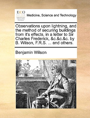 Observations Upon Lightning, and the Method of Securing Buildings from It's Effects, in a Letter to Sir Charles Frederick, &C.&C.&C. by B. Wilson, F.R.S. ... and Others. - Wilson, Benjamin