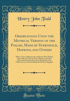 Observations Upon the Metrical Version of the Psalms, Made by Sternhold, Hopkins, and Others: With a View to Illustrate the Authority with Which This Collection Was at First Admitted, and How That Authority Has Been Since Regarded, in the Public Service O - Todd, Henry John