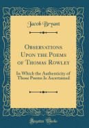 Observations Upon the Poems of Thomas Rowley: In Which the Authenticity of Those Poems Is Ascertained (Classic Reprint)