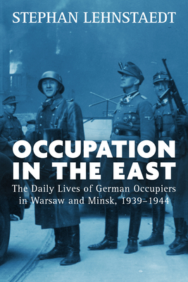Occupation in the East: The Daily Lives of German Occupiers in Warsaw and Minsk, 1939-1944 - Lehnstaedt, Stephan