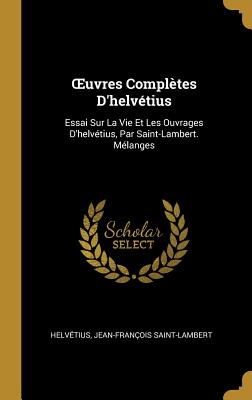 Oeuvres Compl?tes d'Helv?tius: Essai Sur La Vie Et Les Ouvrages d'Helv?tius, Par Saint-Lambert. M?langes - Helv?tius, and Saint-Lambert, Jean-Fran?ois