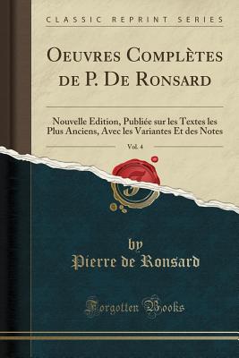 Oeuvres Completes de P. de Ronsard, Vol. 4: Nouvelle Edition, Publiee Sur Les Textes Les Plus Anciens, Avec Les Variantes Et Des Notes (Classic Reprint) - Ronsard, Pierre De